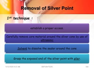 Removal of Silver Point
establish a proper access.
Carefully remove core material around the sliver cone by use of
ultrasonic
Solvent to dissolve the sealer around the cone
Grasp the exposed end of the silver point with plier.
5/11/2020 9:21 AM OBTURATION 168
1st technique :
 