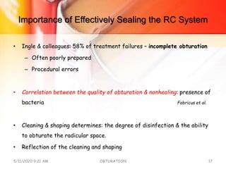 Importance of Effectively Sealing the RC System
• Ingle & colleagues: 58% of treatment failures – incomplete obturation
– Often poorly prepared
– Procedural errors
• Correlation between the quality of obturation & nonhealing: presence of
bacteria Fabricus et al.
• Cleaning & shaping determines: the degree of disinfection & the ability
to obturate the radicular space.
• Reflection of the cleaning and shaping
5/11/2020 9:21 AM OBTURATION 17
 
