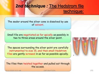 2nd technique : The Hedstrom file
technique:
The sealer around the silver cone is dissolved by use
of solvent.
Small file are negotiated as far apically as possibly in
two to three areas around the silver point.
The spaces surrounding the silver point are carefully
instrumented to size 15, and then small Hedstrom
files are gently screwed in as far as possible apically.
The files then twisted together and pulled out through
the access.
5/11/2020 9:21 AM OBTURATION 170
 
