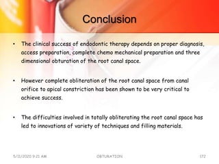 Conclusion
• The clinical success of endodontic therapy depends on proper diagnosis,
access preparation, complete chemo mechanical preparation and three
dimensional obturation of the root canal space.
• However complete obliteration of the root canal space from canal
orifice to apical constriction has been shown to be very critical to
achieve success.
• The difficulties involved in totally obliterating the root canal space has
led to innovations of variety of techniques and filling materials.
5/11/2020 9:21 AM OBTURATION 172
 