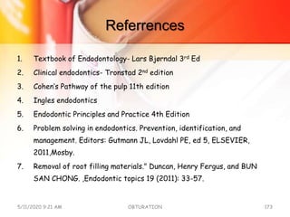Referrences
1. Textbook of Endodontology- Lars Bjørndal 3rd Ed
2. Clinical endodontics- Tronstad 2nd edition
3. Cohen’s Pathway of the pulp 11th edition
4. Ingles endodontics
5. Endodontic Principles and Practice 4th Edition
6. Problem solving in endodontics. Prevention, identification, and
management. Editors: Gutmann JL, Lovdahl PE, ed 5, ELSEVIER,
2011,Mosby.
7. Removal of root filling materials." Duncan, Henry Fergus, and BUN
SAN CHONG. ,Endodontic topics 19 (2011): 33-57.
5/11/2020 9:21 AM OBTURATION 173
 