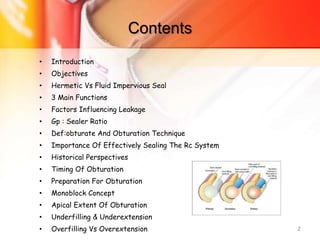 Contents
• Introduction
• Objectives
• Hermetic Vs Fluid Impervious Seal
• 3 Main Functions
• Factors Influencing Leakage
• Gp : Sealer Ratio
• Def:obturate And Obturation Technique
• Importance Of Effectively Sealing The Rc System
• Historical Perspectives
• Timing Of Obturation
• Preparation For Obturation
• Monoblock Concept
• Apical Extent Of Obturation
• Underfilling & Underextension
• Overfilling Vs Overextension 2
 