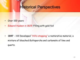 Historical Perspectives
• Over 100 years
• Edward Hudson in 1825: Filling with gold foil
• 1847 - Hill Developed “Hill’s-stopping” a restorative material, a
mixture of bleached Guttapercha and carbonate of lime and
quartz.
20
 
