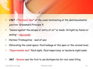 • 1967 -“Hermetic seal” of the canal terminating at the dentinocemental
junction- Grossman’s Principle 9
• “Sealed against the escape or entry of air” or made ‘Airtight by fusion or
sealing’ – inaccurate
• Hermes Trismegistus - seal of wax
• Obturating the canal space: fluid leakage at the apex or the coronal level.
• ‘‘Impermeable seal’’ fluid-tight, fluid-impervious, or bacteria-tight seals
• 1867 - Bowman was the first to use Guttapercha for root canal filling.
5/11/2020 9:21 AM OBTURATION 21
 