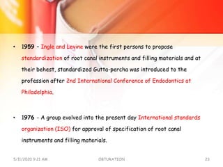 • 1959 – Ingle and Levine were the first persons to propose
standardization of root canal instruments and filling materials and at
their behest, standardized Gutta-percha was introduced to the
profession after 2nd International Conference of Endodontics at
Philadelphia.
• 1976 - A group evolved into the present day International standards
organization (ISO) for approval of specification of root canal
instruments and filling materials.
5/11/2020 9:21 AM OBTURATION 23
 