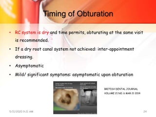 Timing of Obturation
• RC system is dry and time permits, obturating at the same visit
is recommended.
• If a dry root canal system not achieved: inter-appointment
dressing.
• Asymptomatic
• Mild/ significant symptoms: asymptomatic upon obturation
5/11/2020 9:21 AM OBTURATION 24
BRITISH DENTAL JOURNAL
VOLUME 21 NO. 6 MAR 21 2014
 