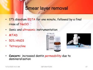 Smear layer removal
• 17% disodium EDTA for one minute, followed by a final
rinse of NaOCl
• Sonic and ultrasonic instrumentation
• MTAD
• 50% HNO3
• Tetracycline
• Concern: increased dentin permeability due to
demineralization
5/11/2020 9:21 AM OBTURATION 27
 