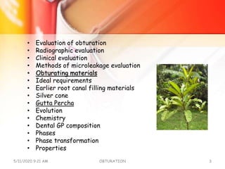 • Evaluation of obturation
• Radiographic evaluation
• Clinical evaluation
• Methods of microleakage evaluation
• Obturating materials
• Ideal requirements
• Earlier root canal filling materials
• Silver cone
• Gutta Percha
• Evolution
• Chemistry
• Dental GP composition
• Phases
• Phase transformation
• Properties
5/11/2020 9:21 AM OBTURATION 3
 