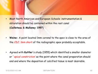 • Most North American and European Schools: instrumentation &
obturation should be contained within the root canal
(Cailleteau & Mullaney 1997)
• Weine: A point located 1mm coronal to the apex is close to the area of
the CDJ; 1mm short of the radiographic apex probably acceptable.
• Agreed with Kuttler's study (1955) which identified a smaller diameter
or `apical constriction‘ as the point where the canal preparation should
end and where the deposition of calcified tissue is most desirable.
5/11/2020 9:21 AM OBTURATION 30
 