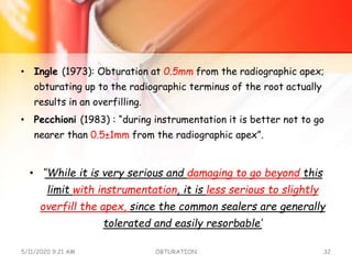• Ingle (1973): Obturation at 0.5mm from the radiographic apex;
obturating up to the radiographic terminus of the root actually
results in an overfilling.
• Pecchioni (1983) : “during instrumentation it is better not to go
nearer than 0.5±1mm from the radiographic apex”.
• ‘’While it is very serious and damaging to go beyond this
limit with instrumentation, it is less serious to slightly
overfill the apex, since the common sealers are generally
tolerated and easily resorbable‘
5/11/2020 9:21 AM OBTURATION 32
 