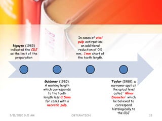 Nguyen (1985)
indicated the CDJ
as the limit of the
preparation
Guldener (1985):
A working length
which corresponds
to the tooth
length less 0.5mm
for cases with a
necrotic pulp.
In cases of vital
pulp extirpation:
an additional
reduction of 0.5
mm, 1mm short of
the tooth length.
Taylor (1988): a
narrower spot at
the apical level
called `Minor
Diameter' which
he believed to
correspond
histologically to
the CDJ
5/11/2020 9:21 AM OBTURATION 33
 