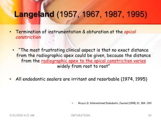 Langeland (1957, 1967, 1987, 1995)
• Termination of instrumentation & obturation at the apical
constriction
• “The most frustrating clinical aspect is that no exact distance
from the radiographic apex could be given, because the distance
from the radiographic apex to the apical constriction varies
widely from root to root”
• All endodontic sealers are irritant and resorbable (1974, 1995)
• Ricucci.D. International Endodontic Journal (1998) 31, 384 -393
5/11/2020 9:21 AM OBTURATION 34
 