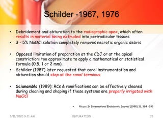 Schilder -1967, 1976
• Debridement and obturation to the radiographic apex, which often
results in material being extruded into periradicular tissues
• 3 - 5% NaOCl solution completely removes necrotic organic debris
• Opposed limitation of preparation at the CDJ or at the apical
constriction: too approximate to apply a mathematical or statistical
formula (0.5, 1 or 2 mm).
• Schilder (1987) later requested that canal instrumentation and
obturation should stop at the canal terminus
• Scianamblo (1989): RCs & ramifications can be effectively cleaned
during cleaning and shaping if these systems are properly irrigated with
NaOCl
• Ricucci.D. International Endodontic Journal (1998) 31, 384 -393
5/11/2020 9:21 AM OBTURATION 35
 