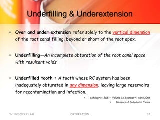 Underfilling & Underextension
• Over and under extension refer solely to the vertical dimension
of the root canal filling, beyond or short of the root apex.
• Underfilling—An incomplete obturation of the root canal space
with resultant voids
• Underfilled tooth : A tooth whose RC system has been
inadequately obturated in any dimension, leaving large reservoirs
for recontamination and infection.
• Schilder.H. JOE — Volume 32, Number 4, April 2006
• Glossary of Endodontic Terms
5/11/2020 9:21 AM OBTURATION 37
 