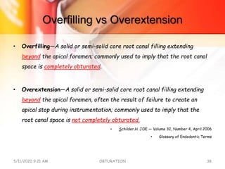 Overfilling vs Overextension
• Overfilling—A solid or semi-solid core root canal filling extending
beyond the apical foramen; commonly used to imply that the root canal
space is completely obturated.
• Overextension—A solid or semi-solid core root canal filling extending
beyond the apical foramen, often the result of failure to create an
apical stop during instrumentation; commonly used to imply that the
root canal space is not completely obturated.
• Schilder.H. JOE — Volume 32, Number 4, April 2006
• Glossary of Endodontic Terms
5/11/2020 9:21 AM OBTURATION 38
 