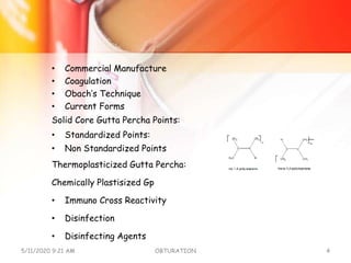 • Commercial Manufacture
• Coagulation
• Obach’s Technique
• Current Forms
Solid Core Gutta Percha Points:
• Standardized Points:
• Non Standardized Points
Thermoplasticized Gutta Percha:
Chemically Plastisized Gp
• Immuno Cross Reactivity
• Disinfection
• Disinfecting Agents
5/11/2020 9:21 AM OBTURATION 4
 