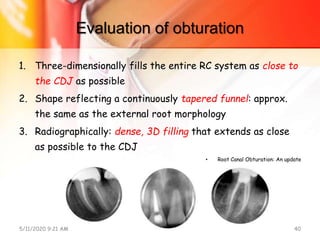 Evaluation of obturation
1. Three-dimensionally fills the entire RC system as close to
the CDJ as possible
2. Shape reflecting a continuously tapered funnel: approx.
the same as the external root morphology
3. Radiographically: dense, 3D filling that extends as close
as possible to the CDJ
• Root Canal Obturation: An update
5/11/2020 9:21 AM OBTURATION 40
 
