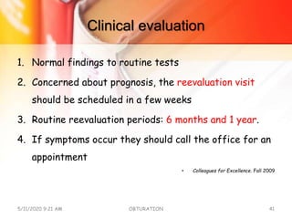 Clinical evaluation
1. Normal findings to routine tests
2. Concerned about prognosis, the reevaluation visit
should be scheduled in a few weeks
3. Routine reevaluation periods: 6 months and 1 year.
4. If symptoms occur they should call the office for an
appointment
• Colleagues for Excellence. Fall 2009
5/11/2020 9:21 AM OBTURATION 41
 