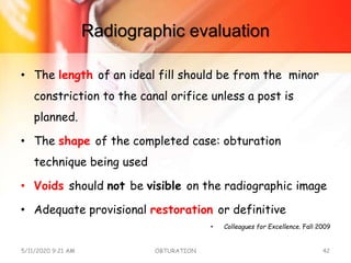 Radiographic evaluation
• The length of an ideal fill should be from the minor
constriction to the canal orifice unless a post is
planned.
• The shape of the completed case: obturation
technique being used
• Voids should not be visible on the radiographic image
• Adequate provisional restoration or definitive
• Colleagues for Excellence. Fall 2009
5/11/2020 9:21 AM OBTURATION 42
 