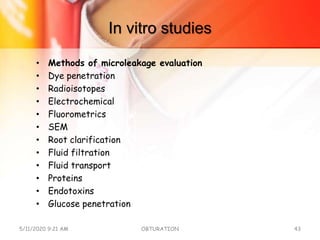 In vitro studies
• Methods of microleakage evaluation
• Dye penetration
• Radioisotopes
• Electrochemical
• Fluorometrics
• SEM
• Root clarification
• Fluid filtration
• Fluid transport
• Proteins
• Endotoxins
• Glucose penetration
5/11/2020 9:21 AM OBTURATION 43
 