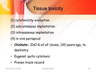 Tissue toxicity
(1) cytotoxicity evaluation
(2) subcutaneous implantation
(3) intraosseous implantation
(4) in vivo periapical
• Chisholm: ZnO & oil of cloves, 130 years ago, to
dentistry
• Eugenol: quite cytotoxic
• Proven track record
5/11/2020 9:21 AM OBTURATION 44
 