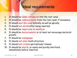 Ideal requirements
1. It should be easily introduced into the root canal.
2. It should be removed easily from the root canal, if necessary.
3. It should seal the canal laterally as well as apically.
4. It should not shrink after being inserted.
5. It should be impervious to moisture.
6. It should be bacteriostatic or at least not encourage bacterial
growth.
7. It should be radiopaque.
8. It should not stain tooth structure.
9. It should not irritate periradicular tissues.
10. It should be sterile, or easily and quickly sterilized,
immediately before insertion.
5/11/2020 9:21 AM OBTURATION 46
 