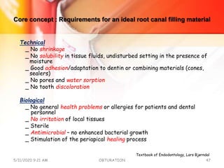 Core concept : Requirements for an ideal root canal filling material
Technical
_ No shrinkage
_ No solubility in tissue fluids, undisturbed setting in the presence of
moisture
_ Good adhesion/adaptation to dentin or combining materials (cones,
sealers)
_ No pores and water sorption
_ No tooth discoloration
Biological
_ No general health problems or allergies for patients and dental
personnel
_ No irritation of local tissues
_ Sterile
_ Antimicrobial – no enhanced bacterial growth
_ Stimulation of the periapical healing process
5/11/2020 9:21 AM OBTURATION 47
Textbook of Endodontology, Lars Bjørndal
 