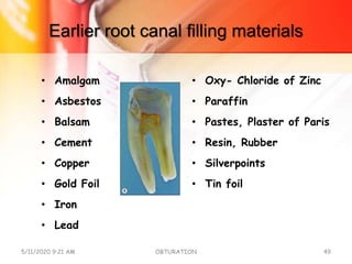 Earlier root canal filling materials
• Amalgam
• Asbestos
• Balsam
• Cement
• Copper
• Gold Foil
• Iron
• Lead
• Oxy- Chloride of Zinc
• Paraffin
• Pastes, Plaster of Paris
• Resin, Rubber
• Silverpoints
• Tin foil
5/11/2020 9:21 AM OBTURATION 49
 