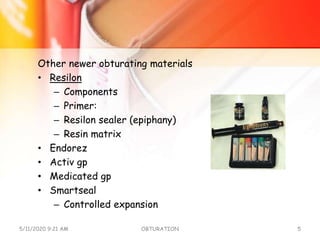 Other newer obturating materials
• Resilon
– Components
– Primer:
– Resilon sealer (epiphany)
– Resin matrix
• Endorez
• Activ gp
• Medicated gp
• Smartseal
– Controlled expansion
5/11/2020 9:21 AM OBTURATION 5
 