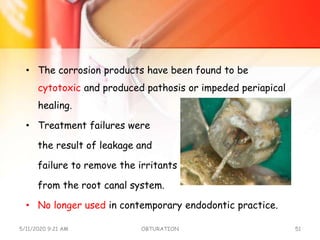 • The corrosion products have been found to be
cytotoxic and produced pathosis or impeded periapical
healing.
• Treatment failures were
the result of leakage and
failure to remove the irritants
from the root canal system.
• No longer used in contemporary endodontic practice.
5/11/2020 9:21 AM OBTURATION 51
 