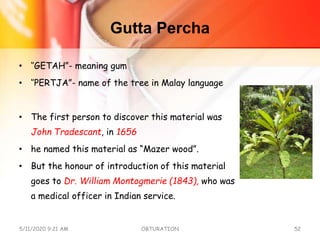 Gutta Percha
• ‘’GETAH”- meaning gum
• ‘’PERTJA”- name of the tree in Malay language
• The first person to discover this material was
John Tradescant, in 1656
• he named this material as “Mazer wood”.
• But the honour of introduction of this material
goes to Dr. William Montogmerie (1843), who was
a medical officer in Indian service.
5/11/2020 9:21 AM OBTURATION 52
 