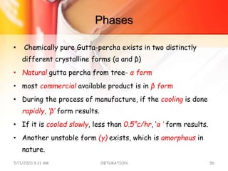 Phases
• Chemically pure Gutta-percha exists in two distinctly
different crystalline forms (α and β)
• Natural gutta percha from tree- α form
• most commercial available product is in β form
• During the process of manufacture, if the cooling is done
rapidly, ‘β’ form results.
• If it is cooled slowly, less than 0.5°c/hr, ‘α ’ form results.
• Another unstable form (γ) exists, which is amorphous in
nature.
5/11/2020 9:21 AM OBTURATION 56
 