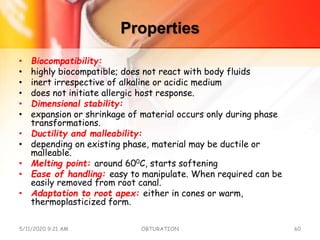 Properties
• Biocompatibility:
• highly biocompatible; does not react with body fluids
• inert irrespective of alkaline or acidic medium
• does not initiate allergic host response.
• Dimensional stability:
• expansion or shrinkage of material occurs only during phase
transformations.
• Ductility and malleability:
• depending on existing phase, material may be ductile or
malleable.
• Melting point: around 600C, starts softening
• Ease of handling: easy to manipulate. When required can be
easily removed from root canal.
• Adaptation to root apex: either in cones or warm,
thermoplasticized form.
5/11/2020 9:21 AM OBTURATION 60
 