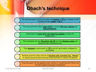 Obach’s technique
The obtained pulp is mixed with water and heated to 75°c to release the GP
threads and then cooled to 45°c.
The flocculated GP called “yellow Gutta” contains 60% poly isoprene and
40%contaminants .
Yellow Gutta is mixed with cold industrial gasoline at below 0°c
temperature.
This treatment not only flocculates the GP but also dissolves resins and
denatures any residual proteins.
Then dissolved in warm water at 75°c and dirt particulate is allowed to
precipitate.
Residual greenish yellow solution is bleached with activated clay, filtered
to remove any particulate and then steam distilled to remove the gasoline.
“Final ultra pure” GP has gasoline scent, before it is modified with fillers into
its final commercial product formulation.
5/11/2020 9:21 AM OBTURATION 62
 