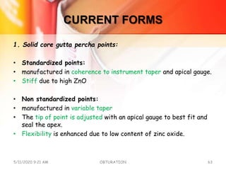 CURRENT FORMS
1. Solid core gutta percha points:
• Standardized points:
• manufactured in coherence to instrument taper and apical gauge.
• Stiff due to high ZnO
• Non standardized points:
• manufactured in variable taper
• The tip of point is adjusted with an apical gauge to best fit and
seal the apex.
• Flexibility is enhanced due to low content of zinc oxide.
5/11/2020 9:21 AM OBTURATION 63
 