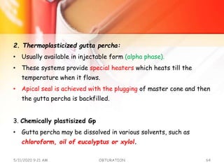 2. Thermoplasticized gutta percha:
• Usually available in injectable form (alpha phase).
• These systems provide special heaters which heats till the
temperature when it flows.
• Apical seal is achieved with the plugging of master cone and then
the gutta percha is backfilled.
3. Chemically plastisized Gp
• Gutta percha may be dissolved in various solvents, such as
chloroform, oil of eucalyptus or xylol.
5/11/2020 9:21 AM OBTURATION 64
 