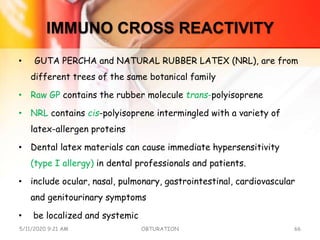 IMMUNO CROSS REACTIVITY
• GUTA PERCHA and NATURAL RUBBER LATEX (NRL), are from
different trees of the same botanical family
• Raw GP contains the rubber molecule trans-polyisoprene
• NRL contains cis-polyisoprene intermingled with a variety of
latex-allergen proteins
• Dental latex materials can cause immediate hypersensitivity
(type I allergy) in dental professionals and patients.
• include ocular, nasal, pulmonary, gastrointestinal, cardiovascular
and genitourinary symptoms
• be localized and systemic
5/11/2020 9:21 AM OBTURATION 66
 
