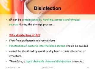 Disinfection
• GP can be contaminated by handling, aerosols and physical
sources during the storage process.
• Why disinfection of GP?
• free from pathogenic microorganisms
• Penetration of bacteria into the blood stream should be avoided
• cannot be sterilized by moist or dry heat - cause alteration of
structure.
• Therefore, a rapid chairside chemical disinfection is needed.
5/11/2020 9:21 AM OBTURATION 69
 