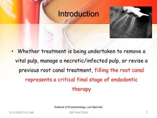 Introduction
• Whether treatment is being undertaken to remove a
vital pulp, manage a necrotic/infected pulp, or revise a
previous root canal treatment, filling the root canal
represents a critical final stage of endodontic
therapy
5/11/2020 9:21 AM OBTURATION 7
Textbook of Endodontology, Lars Bjørndal
 