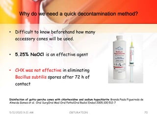Why do we need a quick decontamination method?
• Difficult to know beforehand how many
accessory cones will be used.
• 5.25% NaOCl is an effective agent
• CHX was not effective in eliminating
Bacillus subtilis spores after 72 h of
contact
5/11/2020 9:21 AM OBTURATION 70
Disinfection of gutta-percha cones with chlorhexidine and sodium hypochlorite Brenda Paula Figueiredo de
Almeida Gomes et al. Oral SurgOral Med Oral PatholOral Radiol Endod 2005;100:512-7
 