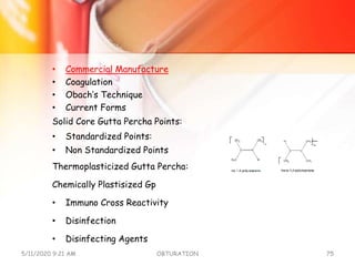 • Commercial Manufacture
• Coagulation
• Obach’s Technique
• Current Forms
Solid Core Gutta Percha Points:
• Standardized Points:
• Non Standardized Points
Thermoplasticized Gutta Percha:
Chemically Plastisized Gp
• Immuno Cross Reactivity
• Disinfection
• Disinfecting Agents
5/11/2020 9:21 AM OBTURATION 75
 
