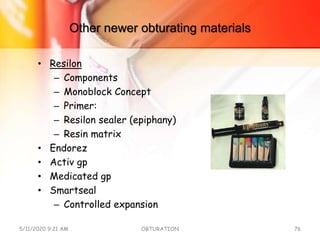Other newer obturating materials
• Resilon
– Components
– Monoblock Concept
– Primer:
– Resilon sealer (epiphany)
– Resin matrix
• Endorez
• Activ gp
• Medicated gp
• Smartseal
– Controlled expansion
5/11/2020 9:21 AM OBTURATION 76
 