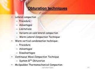 Obturation techniques
• Lateral compaction
– Procedure
– Advantages
– Limitations
– Variants on cold lateral compaction
– Warm Lateral Compaction Technique
• Warm vertical condensation technique:
– Procedure
– Advantages
– Disadvantages
• Continuous Wave Compaction Technique
– System B™ Obturation
• McSpadden Thermomechanical Compaction
OBTURATION 77
 
