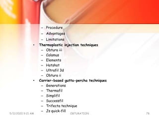 – Procedure
– Advantages
– Limitations
• Thermoplastic injection techniques
– Obtura iii
– Calamus
– Elements
– Hotshot
– Ultrafil 3d
– Obtura ii
• Carrier-based gutta-percha techniques
– Generations
– Thermafil
– Simplifil
– Successfil
– Trifecta technique
– Js quick-fill
5/11/2020 9:21 AM OBTURATION 78
 