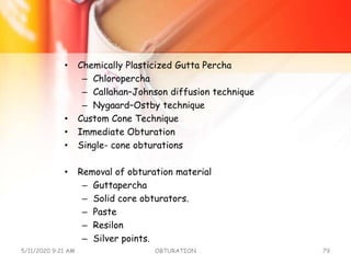 • Chemically Plasticized Gutta Percha
– Chloropercha
– Callahan–Johnson diffusion technique
– Nygaard–Ostby technique
• Custom Cone Technique
• Immediate Obturation
• Single- cone obturations
• Removal of obturation material
– Guttapercha
– Solid core obturators.
– Paste
– Resilon
– Silver points.
5/11/2020 9:21 AM OBTURATION 79
 