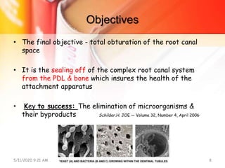 Objectives
• The final objective - total obturation of the root canal
space
• It is the sealing off of the complex root canal system
from the PDL & bone which insures the health of the
attachment apparatus
• Key to success: The elimination of microorganisms &
their byproducts Schilder.H. JOE — Volume 32, Number 4, April 2006
5/11/2020 9:21 AM OBTURATION 8
 