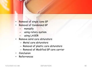 • Removal of single cone GP
• Removal of Condensed GP
– manually
– using rotary system
– using LASER
• Remove solid core obturators
– Metal core obturators
– Removal of plastic core obturators
– Removal of Modified GP core carrier
• Conclusion
• Referrences
5/11/2020 9:21 AM OBTURATION 80
 