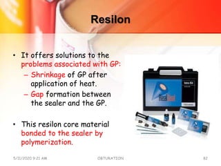 Resilon
• It offers solutions to the
problems associated with GP:
– Shrinkage of GP after
application of heat.
– Gap formation between
the sealer and the GP.
• This resilon core material
bonded to the sealer by
polymerization.
5/11/2020 9:21 AM OBTURATION 82
 