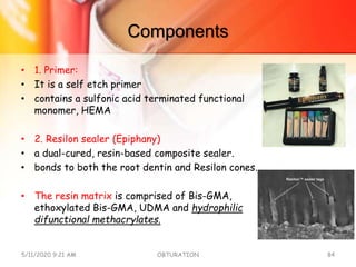 Components
• 1. Primer:
• It is a self etch primer
• contains a sulfonic acid terminated functional
monomer, HEMA
• 2. Resilon sealer (Epiphany)
• a dual-cured, resin-based composite sealer.
• bonds to both the root dentin and Resilon cones.
• The resin matrix is comprised of Bis-GMA,
ethoxylated Bis-GMA, UDMA and hydrophilic
difunctional methacrylates.
5/11/2020 9:21 AM OBTURATION 84
 