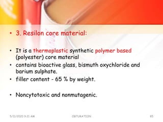 • 3. Resilon core material:
• It is a thermoplastic synthetic polymer based
(polyester) core material
• contains bioactive glass, bismuth oxychloride and
barium sulphate.
• filler content - 65 % by weight.
• Noncytotoxic and nonmutagenic.
5/11/2020 9:21 AM OBTURATION 85
 